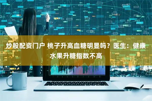 炒股配资门户 桃子升高血糖明显吗？医生：健康水果升糖指数不高