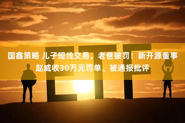 国鑫策略 儿子短线交易，老爸被罚！新开源董事赵威收30万元罚单、被通报批评