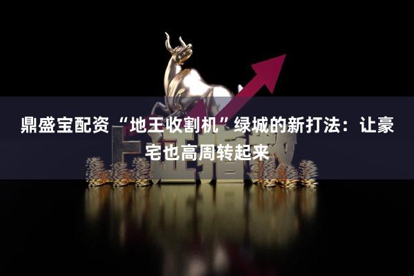 鼎盛宝配资 “地王收割机”绿城的新打法：让豪宅也高周转起来