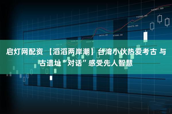 启灯网配资 【滔滔两岸潮】台湾小伙热爱考古 与古遗址“对话”感受先人智慧