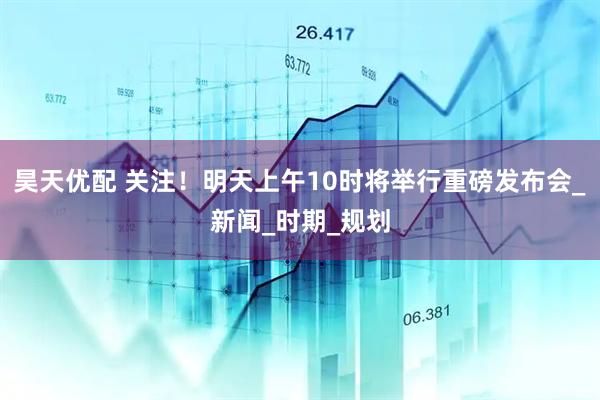昊天优配 关注！明天上午10时将举行重磅发布会_新闻_时期_规划