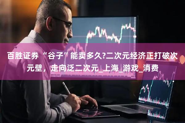 百胜证券 “谷子”能卖多久?二次元经济正打破次元壁，走向泛二次元_上海_游戏_消费