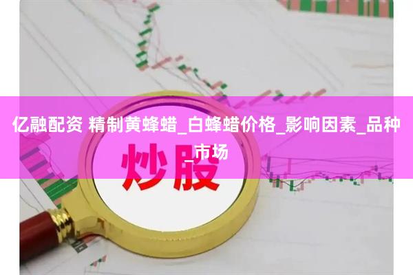 亿融配资 精制黄蜂蜡_白蜂蜡价格_影响因素_品种_市场