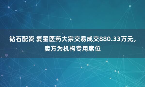 钻石配资 复星医药大宗交易成交880.33万元，卖方为机构专用席位