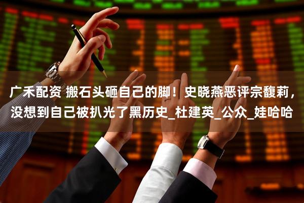 广禾配资 搬石头砸自己的脚！史晓燕恶评宗馥莉，没想到自己被扒光了黑历史_杜建英_公众_娃哈哈