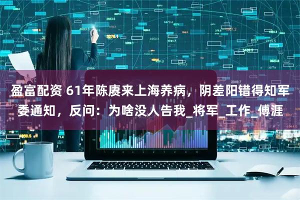 盈富配资 61年陈赓来上海养病，阴差阳错得知军委通知，反问：为啥没人告我_将军_工作_傅涯