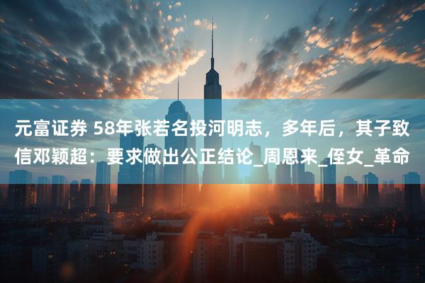 元富证券 58年张若名投河明志，多年后，其子致信邓颖超：要求做出公正结论_周恩来_侄女_革命