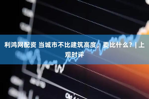 利鸿网配资 当城市不比建筑高度，要比什么？| 上观时评