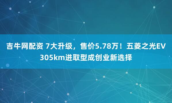 吉牛网配资 7大升级，售价5.78万！五菱之光EV305km进取型成创业新选择