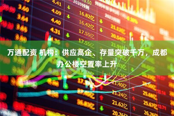 万通配资 机构：供应高企、存量突破千万，成都办公楼空置率上升