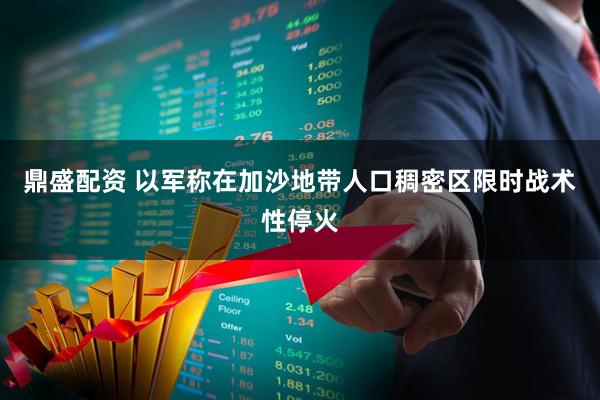 鼎盛配资 以军称在加沙地带人口稠密区限时战术性停火