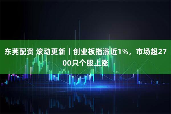 东莞配资 滚动更新丨创业板指涨近1%，市场超2700只个股上涨