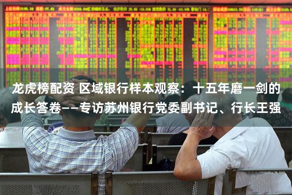 龙虎榜配资 区域银行样本观察：十五年磨一剑的成长答卷——专访苏州银行党委副书记、行长王强