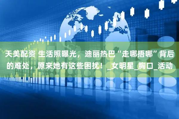 天美配资 生活照曝光，迪丽热巴“走哪捂哪”背后的难处，原来她有这些困扰！_女明星_胸口_活动