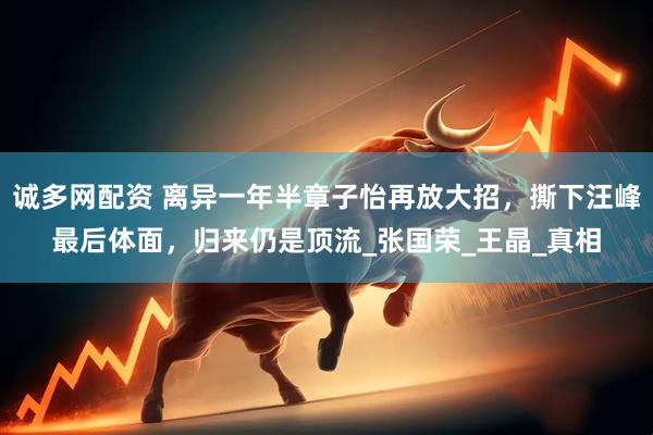 诚多网配资 离异一年半章子怡再放大招，撕下汪峰最后体面，归来仍是顶流_张国荣_王晶_真相