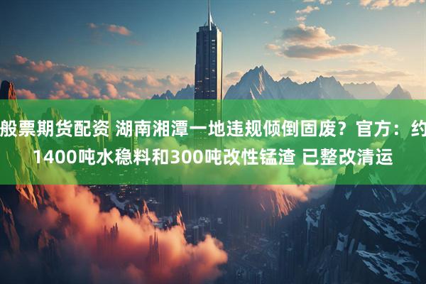 般票期货配资 湖南湘潭一地违规倾倒固废？官方：约1400吨水稳料和300吨改性锰渣 已整改清运