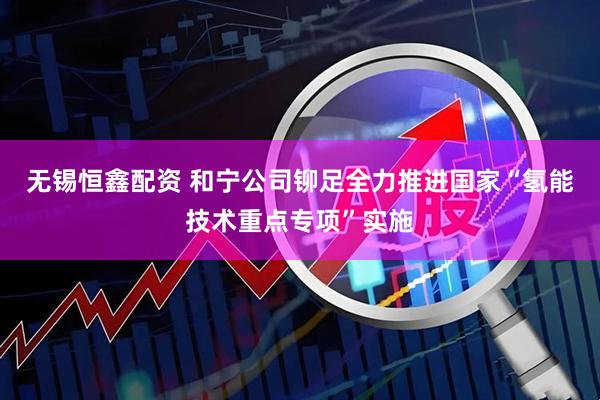 无锡恒鑫配资 和宁公司铆足全力推进国家“氢能技术重点专项”实施