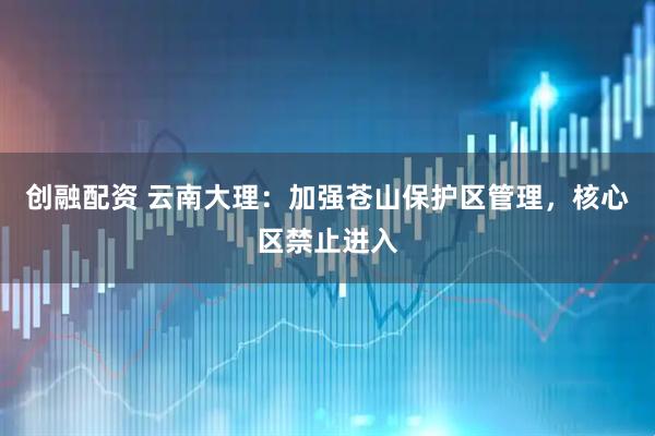 创融配资 云南大理：加强苍山保护区管理，核心区禁止进入