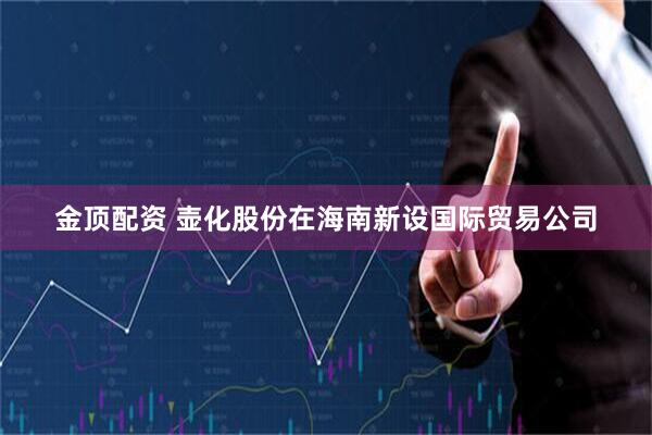 金顶配资 壶化股份在海南新设国际贸易公司